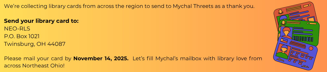 As a thank you to Mychal Threets we are collecting library cards from across the region. Please send your library card to NEO-RLS/P.O. Box 1021/Twinsburg, OH 44087. Please mail by Nov 14