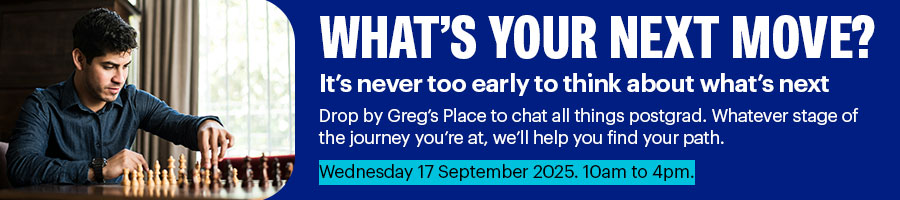 What's your next move? Drop by Greg's Place to chat all things postgrad | Wed 17 Sep, 10am - 4pm
