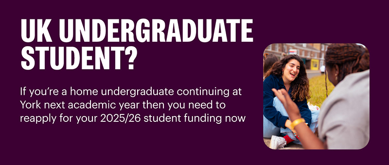 If you're a home undergraduate continuing at York next academic year then you need to reapply for your 2025/26 student funding now