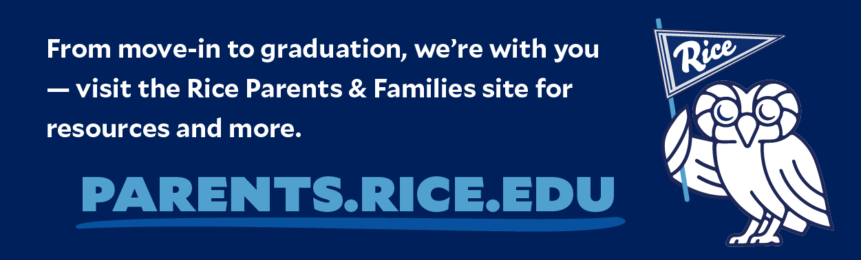 From move-in to graduation, we'rr with you - visit the Rice Parents & Famiilies site for reasources and more. Parents.Rice.edu