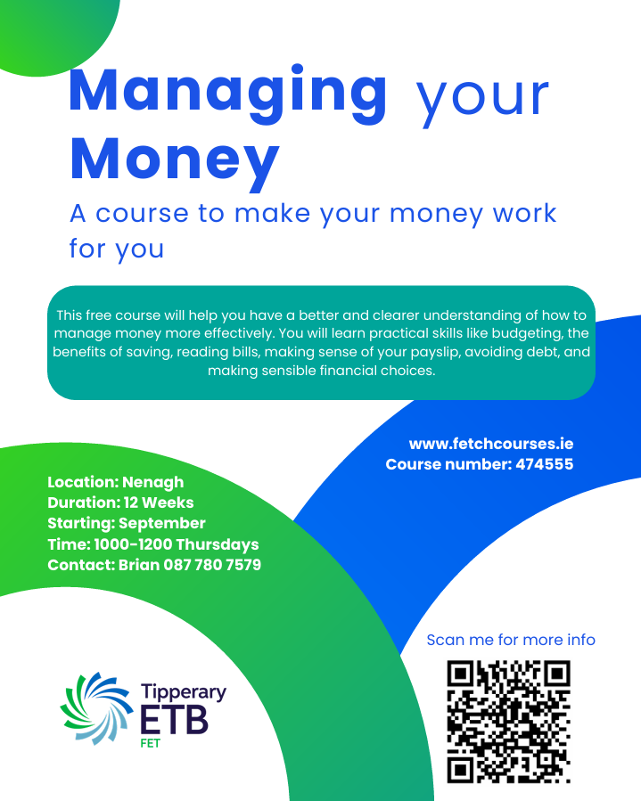 Poster: Managing your Money course. A course to make your money work for you. this free course will help you have a better and clearer understanding of how to manage money more effectively. you will learn practical skills like budgeting, the benefits of saving, reading bills, making sense of your payslip, avoiding debt and making sensible financial choices. Location: Nenagh Duration 12 weeks on Thursdays Time 10 to 12 Contact: Brian 087 780 7579 for more information and to book 