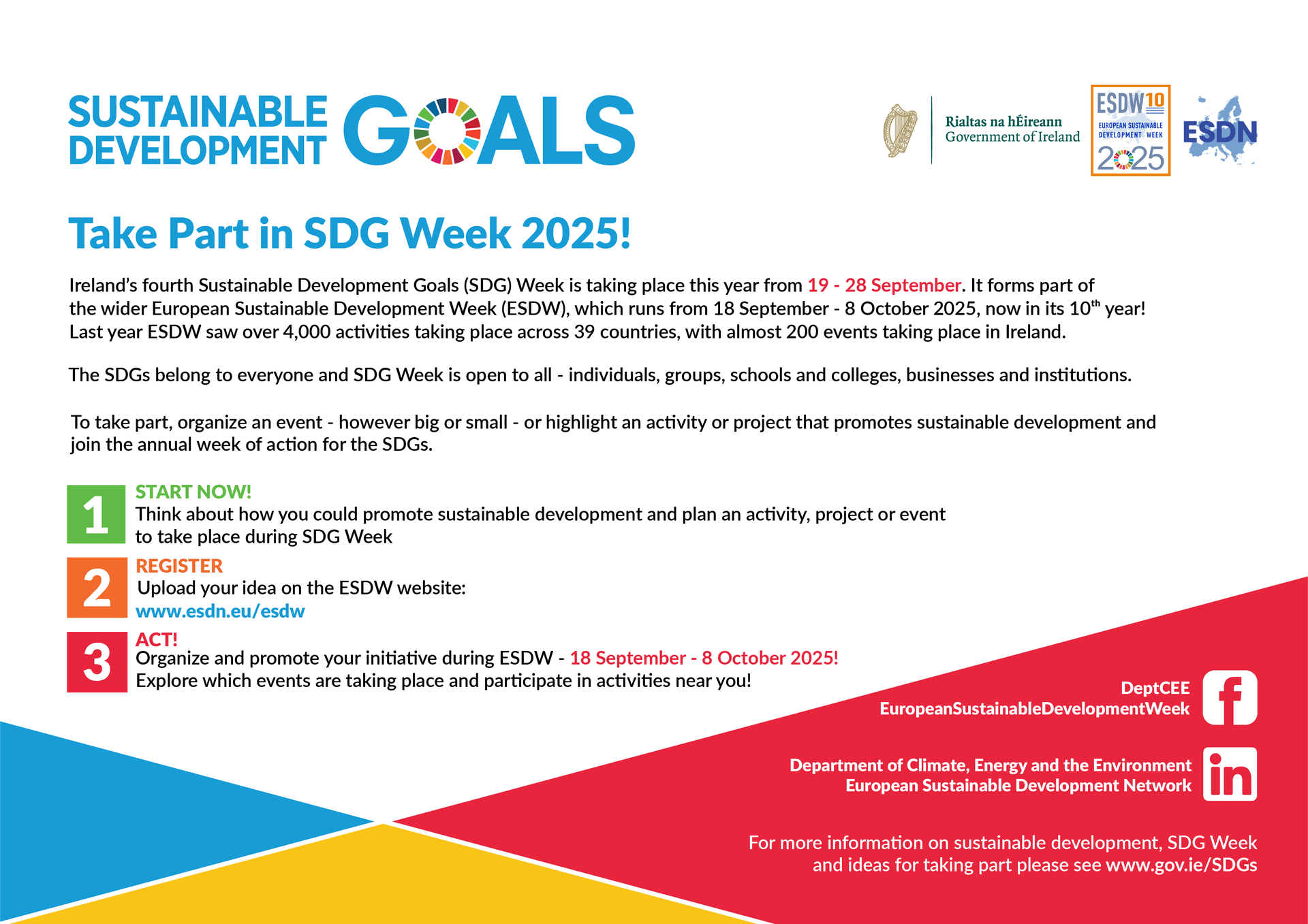 Ireland’s fourth Sustainable Development Goals (SDG) Week is taking place this year from 19 to 28 September. It forms part of the wider European Sustainable Development Week (ESDW), which runs from 18 September to 8 October 2025, now in its tenth year! Last year, ESDW saw over 4,000 activities taking place across 39 countries, with almost 200 events taking place in Ireland.  The SDGs belong to everyone and SDG Week is open to all – individuals, groups, schools and colleges, businesses and institutions.  To take part, organise an event – however big or small – or highlight an activity or project that promotes sustainable development and join the annual week of action for the SDGs.  Start now! - Think about how you could promote sustainable development and plan an activity, project or event to take place during SDG Week Register - Upload your idea on the ESDW website: www.esdn.eu/esdw Act! - Organise and promote your initiative during ESDW – 18th September to 8th October 2025! For more information on sustainable development, SDG Week and ideas for taking part, please see www.gov.ie/SDGs.