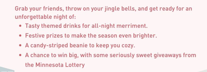 Grab your friends, throw on your jingle bells, and get ready for an unforgettable night of: Tasty themed drinks for all-night merriment. Festive prizes to make the season even brighter. A candy-striped beanie to keep you cozy. A chance to win big, with some seriously sweet giveaways from the Minnesota Lottery.