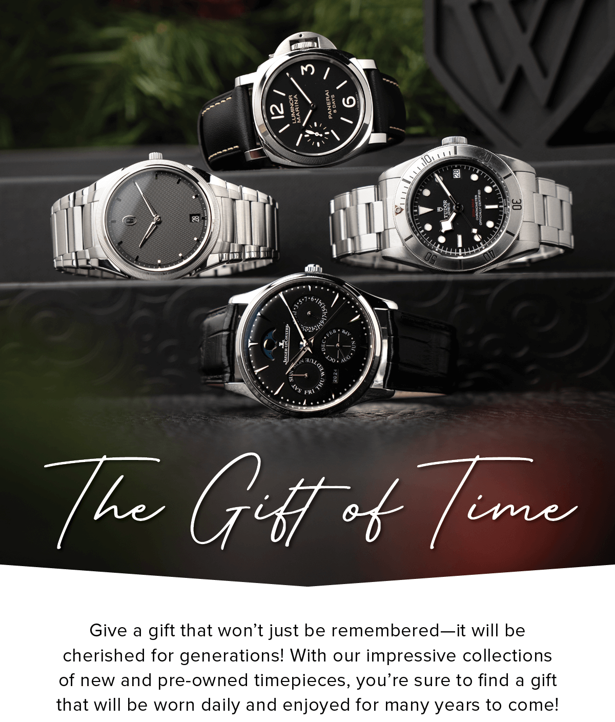 The Gift of Time | Give a gift that won't just be remembered-it will be cherished for generations! With our impressive collections of new and pre-owned timepieces, you're sure to find a gift that will be worn daily and enjoyed for many years to come!