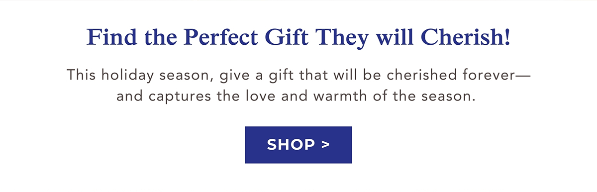 Find the Perfect Gift They will Cherish! This holiday season, give a gift that will be cherished forever-and captures the love and warmth of the season. SHOP