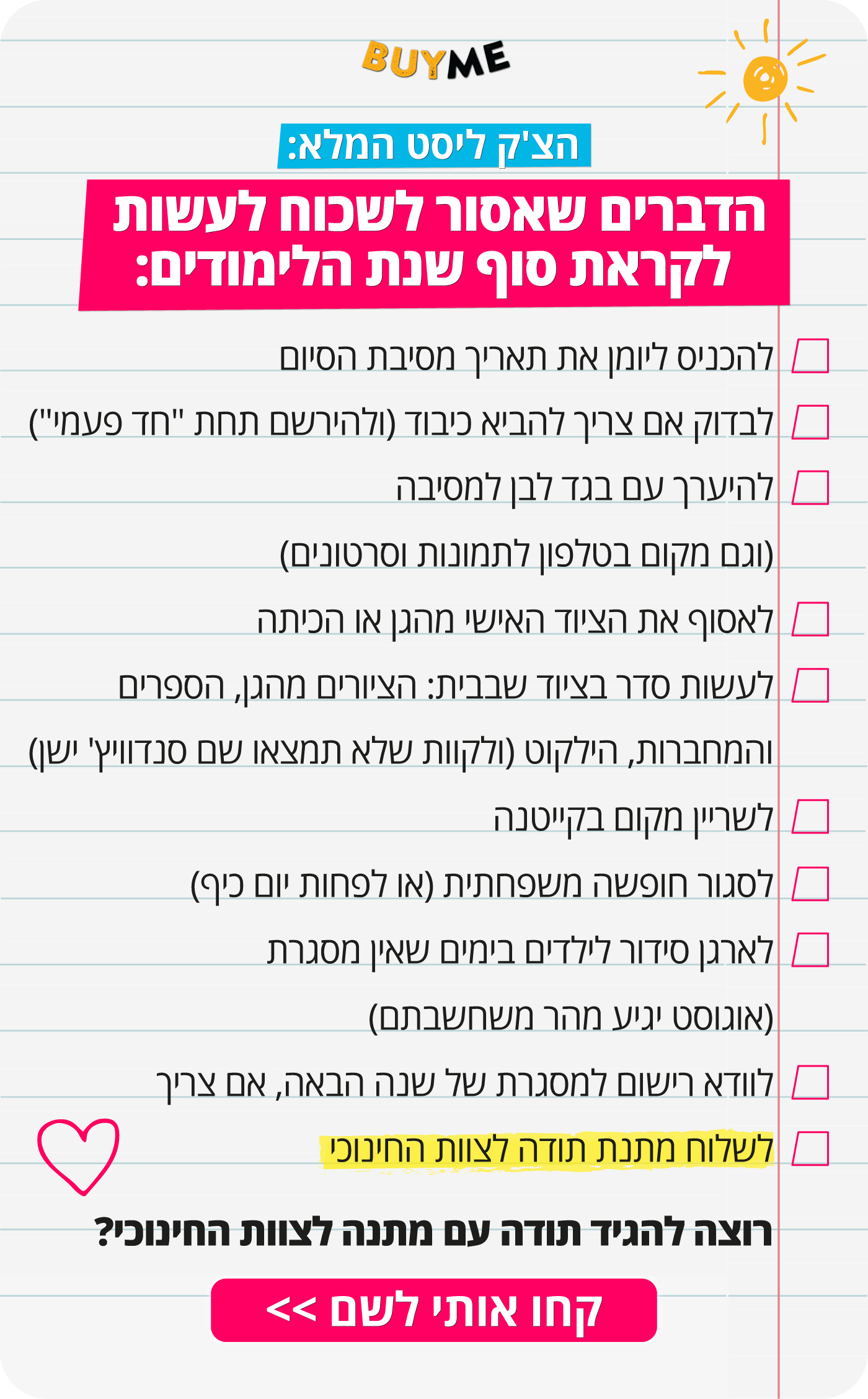 הצ'ק ליסט המלא: הדברים שאסור לשכוח לעשות לקראת סוף שנת הלימודים: להכניס ליומן את תאריך מסיבת הסיום לבדוק אם צריך להביא כיבוד (ולנסות להירשם תחת "חד פעמי" ברשימת הציוד) להיערך עם בגד לבן למסיבה (וגם מקום בטלפון לכל התמונות והסרטונים) לאסוף את הציוד האישי מהגן או הכיתה לעשות סדר בציוד שבבית: הציורים מהגן, הספרים והמחברות, הילקוט (ולקוות שלא תמצאו שם סנדוויץ' ישן) לשריין מקום בקייטנה לסגור חופשה משפחתית (או לפחות יום כיף) - ולהיערך עם רכישת כרטיסים ותכנון תכניות לארגן סידור לילדים בימים שאין מסגרת (אוגוסט יגיע מהר משחשבתם) לוודא רישום למסגרת של שנה הבאה, אם צריך לשלוח מתנת תודה לצוות החינוכי לא את כל הצ'ק ליסט נוכל לעשות עבורכם, אבל אנחנו בהחלט יכולים לעזור עם הסעיף האחרון כפתור: כאן שולחים מתנת תודה לסוף השנה >>