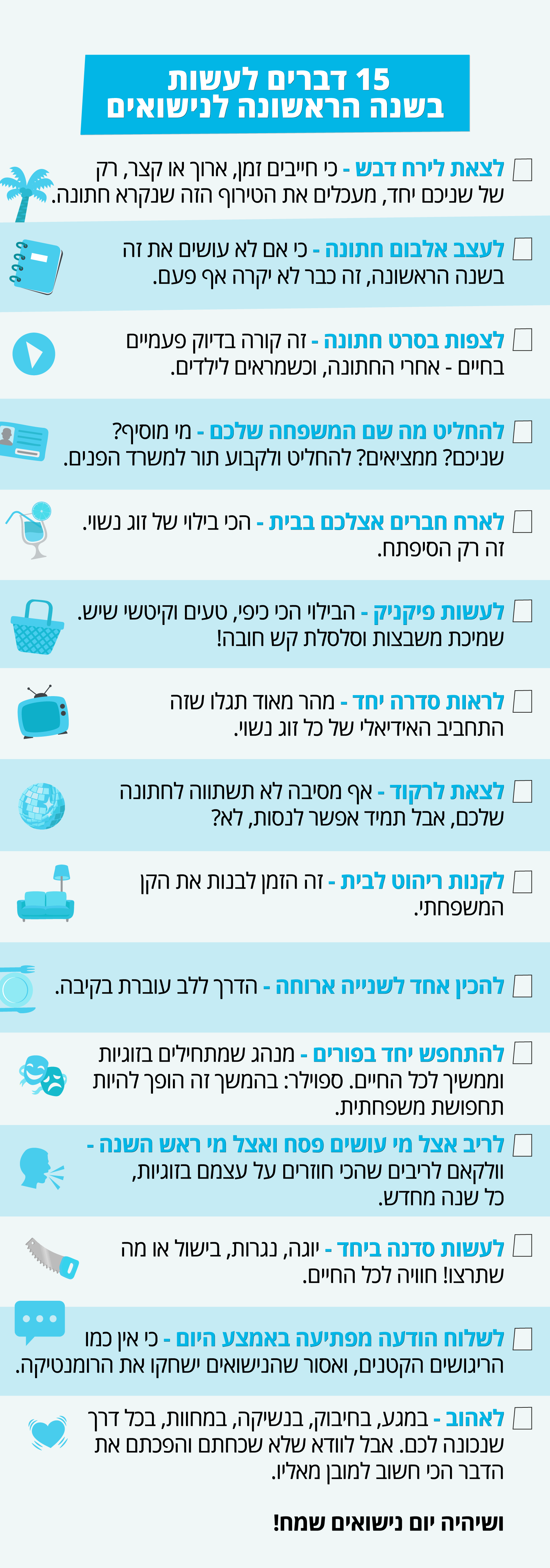 15 דברים לעשות בשנה הראשונה לנישואים לצאת לירח דבש - כי חייבים זמן, ארוך או קצר, רק של שניכם יחד, מעכלים את הטירוף הזה שנקרא חתונה. לעצב אלבום חתונה - כי אם לא עושים את זה בשנה הראשונה, זה כבר לא יקרה אף פעם. לצפות בסרט חתונה - זה קורה בדיוק פעמיים בחיים - אחרי החתונה, וכשמראים לילדים. להחליט מה שם המשפחה שלכם - את לוקחת את שלו? אתה את שלה? שניכם מוסיפים? ממציאים אחד חדש? להחליט ולקבוע תור למשרד הפנים. לארח חברים אצלכם בבית - הכי בילוי של זוג נשוי. זה רק הסיפתח. לעשות פיקניק - הבילוי הכי כיפי, טעים וקיטשי שיש. שמיכת משבצות וסלסלת קש חובה! לראות סדרה יחד - מהר מאוד תגלו שזה התחביב האידיאלי של כל זוג נשוי. לצאת לרקוד - אף מסיבה לא תשתווה לחתונה שלכם, אבל תמיד אפשר לנסות, לא? לקנות ריהוט לבית - זה הזמן לבנות את הקן המשפחתי. להכין אחד לשנייה ארוחה - הדרך ללב עוברת בקיבה. להתחפש יחד בפורים - מנהג שמתחילים בזוגיות וממשיך לכל החיים. ספוילר: בהמשך זה הופך להיות תחפושת משפחתית. לריב אצל מי עושים פסח ואצל מי ראש השנה - וולקאם לריבים שהכי חוזרים על עצמם בזוגיות, כל שנה מחדש. לעשות סדנה ביחד - יוגה, נגרות, בישול או מה שתרצו! חוויה לכל החיים. לשלוח הודעה מפתיעה באמצע היום - כי אין כמו הריגושים הקטנים, ואסור שהנישואים ישחקו את הרומנטיקה. לאהוב - במגע, בחיבוק, בנשיקה, במחוות, בכל דרך שנכונה לכם. אבל לוודא שלא שכחתם והפכתם את הדבר הכי חשוב למובן מאליו.