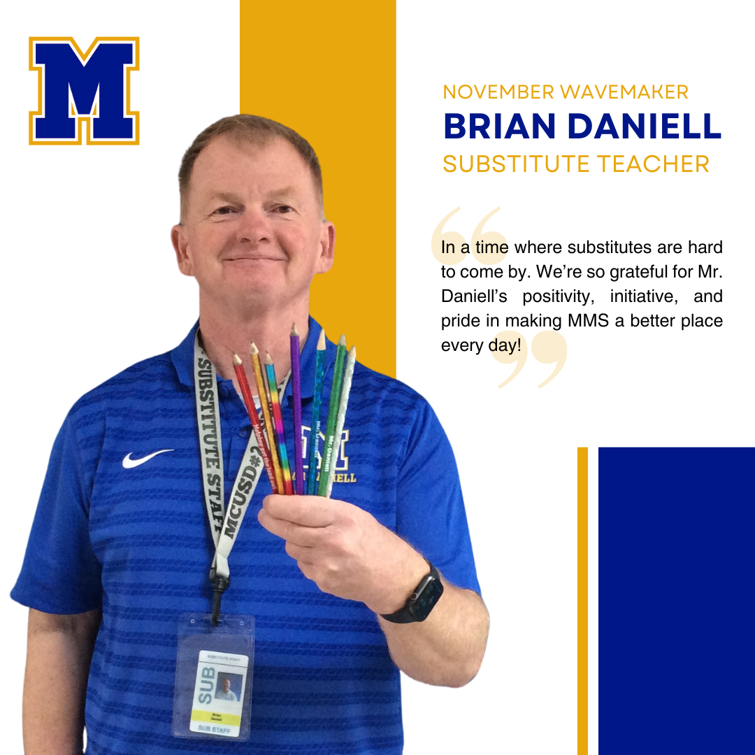 Brian Daniell, Substitute Teacher | "Mr. Daniell consistently goes above and beyond for our middle school community. He brings a positive attitude to everything he does and is always friendly, supportive, and encouraging with both staff and students. His willingness to step up wherever help is needed truly embodies the spirit of teamwork and leadership at MMS."