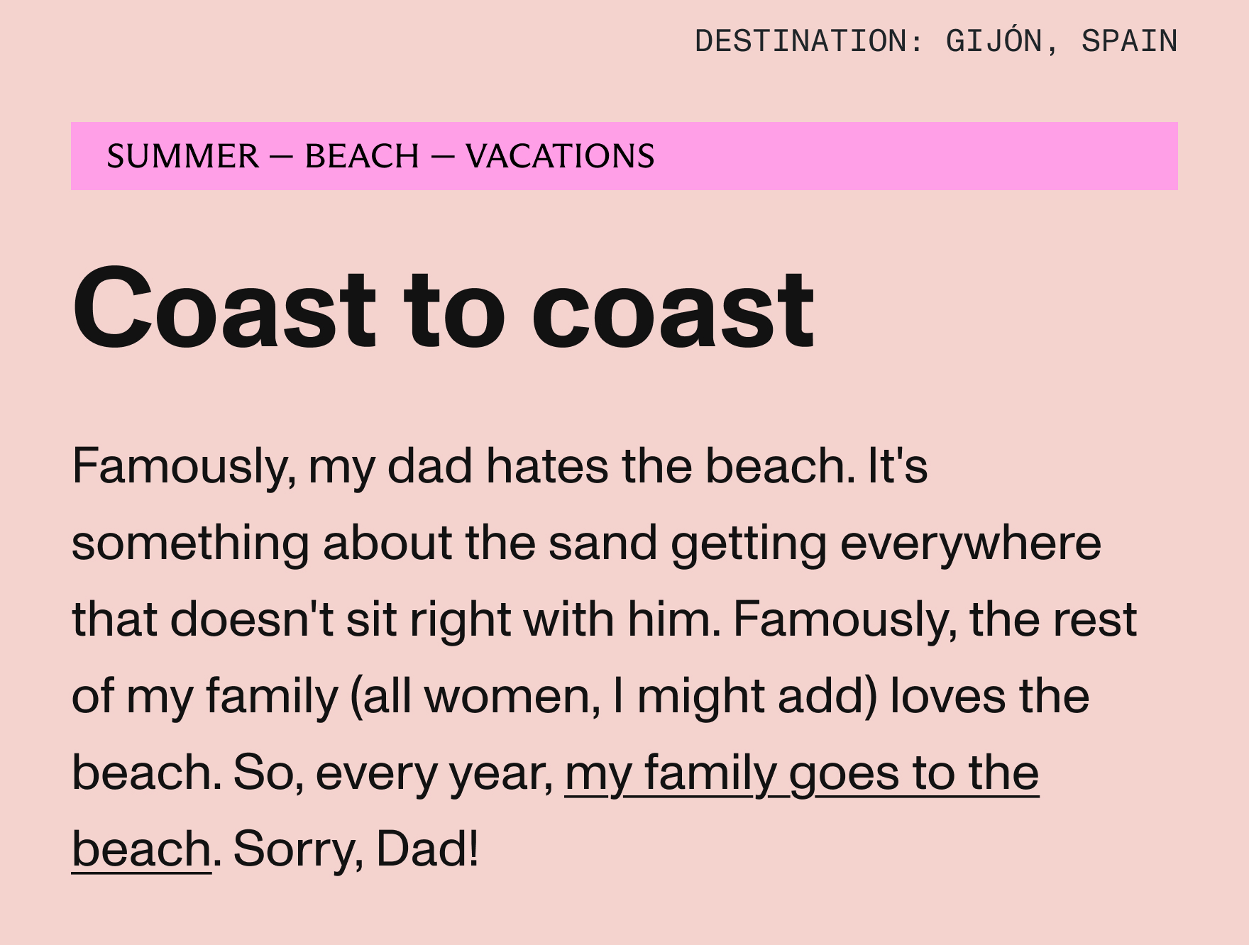 Famously, my dad hates the beach. It's something about the sand getting everywhere that doesn't sit right with him. Famously, the rest of my family (all women, I might add) loves the beach. So, every year, my family goes to the beach. Sorry, Dad!