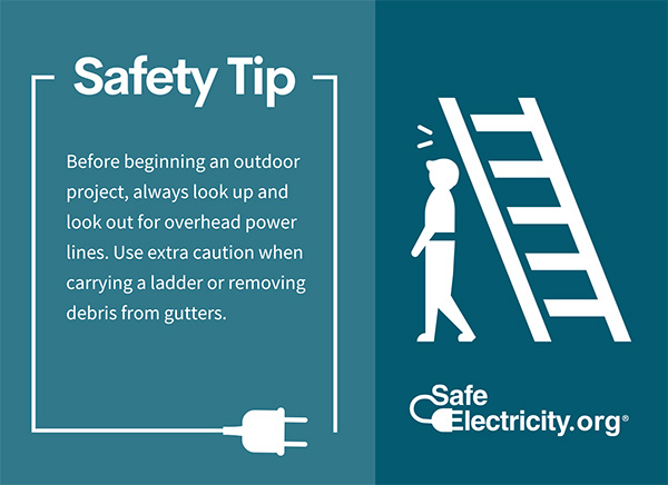 Before beginning an outdoor project, always look up and look out for overhead power lines. Use extra caution when carrying a ladder or removing debris from gutters