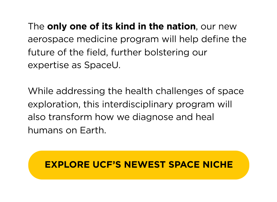 The only one of its kind in the nation, our new aerospace medicine program will help define the future of the field, further bolstering our expertise as SpaceU.  While addressing the health challenges of space exploration, this interdisciplinary program will also transform how we diagnose and heal humans on Earth.  [ Explore UCF's Newest Space Niche ]