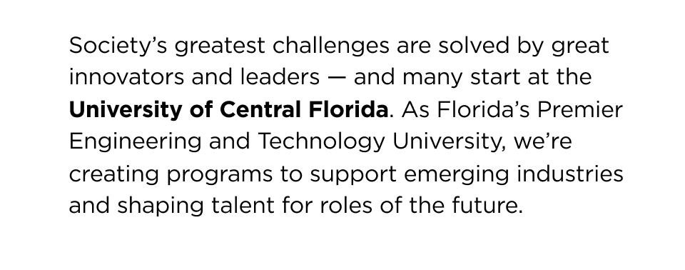 Society's greatest challenges are solved by great innovators and leaders — and many start at University of Central Florida. As Florida's Premier Engineering and Technology University, we're creating programs to support emerging industries and shaping talent for roles of the future.