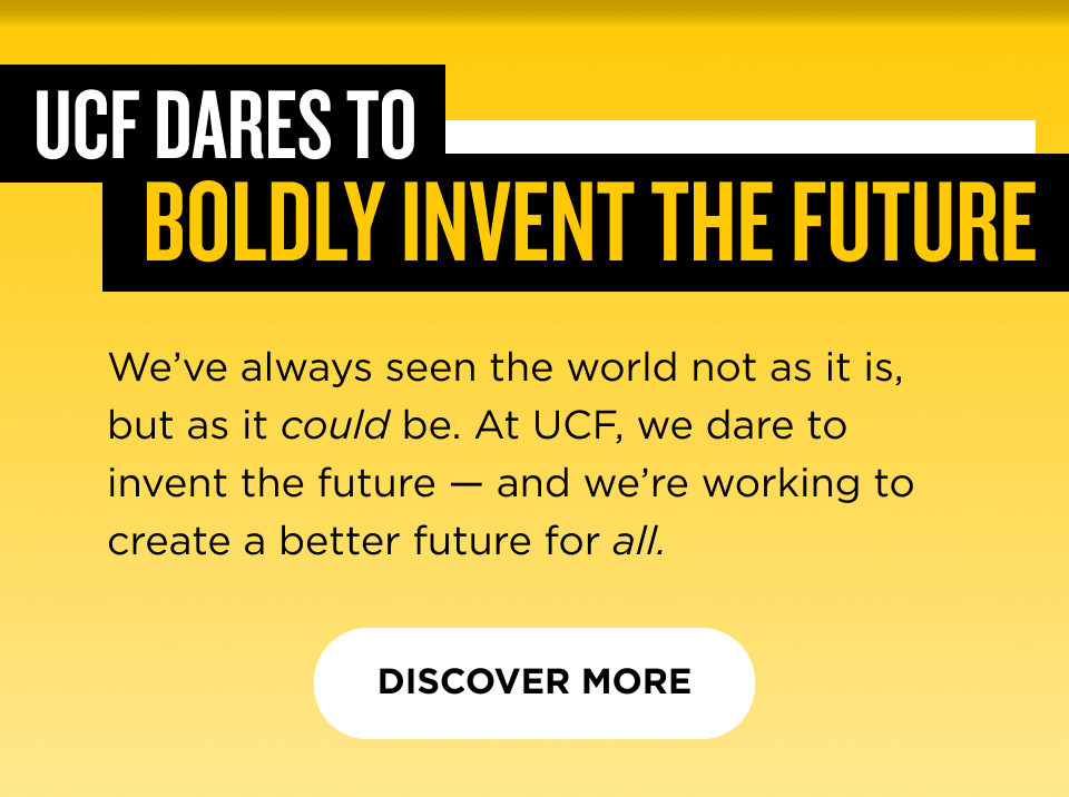UCF Dares to Boldly Invent the Future  We've always seen the world not as it is, but as it could be. At UCF, we dare to invent the future — and we're working to create a better future for all.  [ Discover More ] 