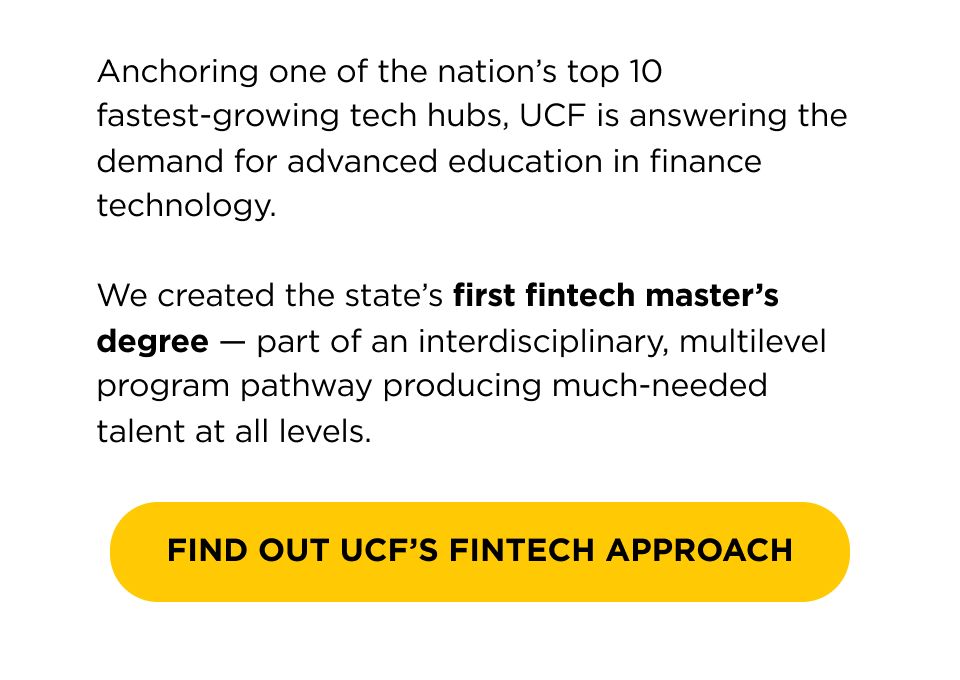 Anchoring one of the nation's top 10 fastest-growing tech hubs, UCF is answering the demand for advanced education and technology in fintech.   We created the state's first fintech master's degree — part of our interdisciplinary program producing much-needed talent at all levels.   [ Find Out UCF's Fintech Approach ] 