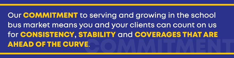 Our commitment to serving and growing in the school bus market means you and your clients can count on us for consistency, stability and coverages that are ahead of the curve.