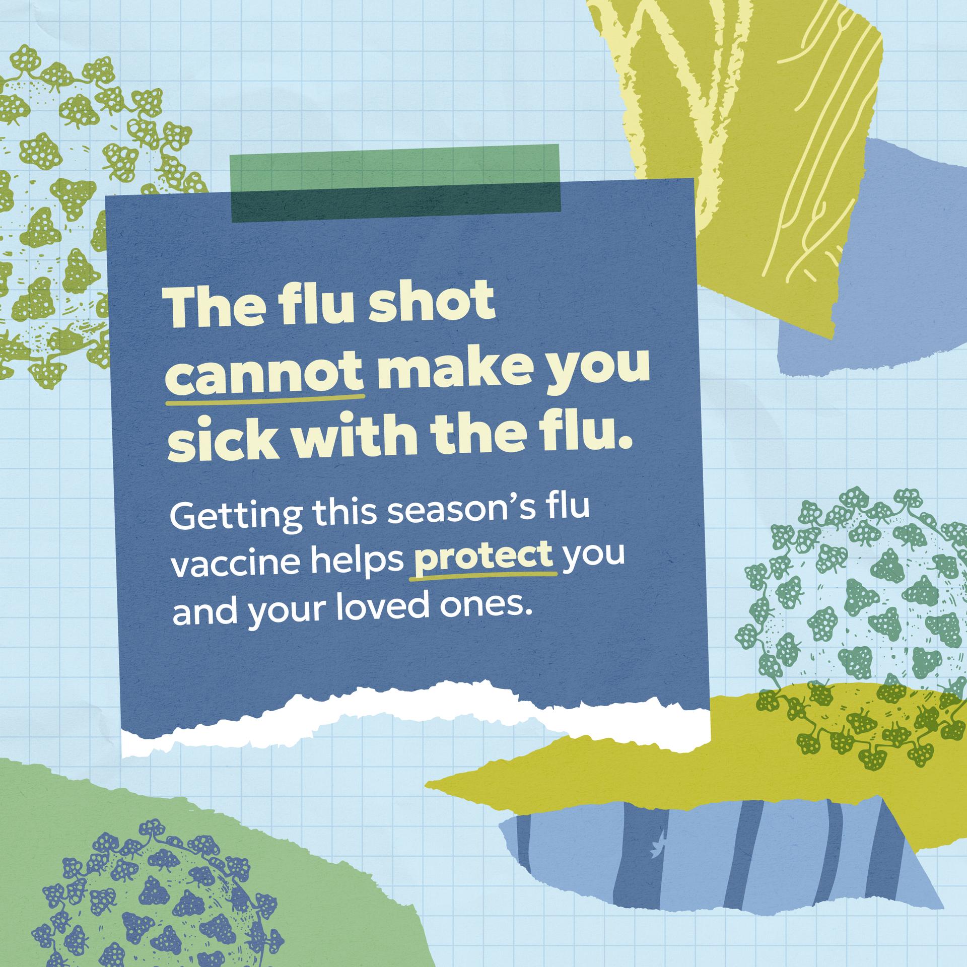 The flu shot cannot make you sick with the flu. Getting this season's flu vaccine helps protect you and your loved ones. 