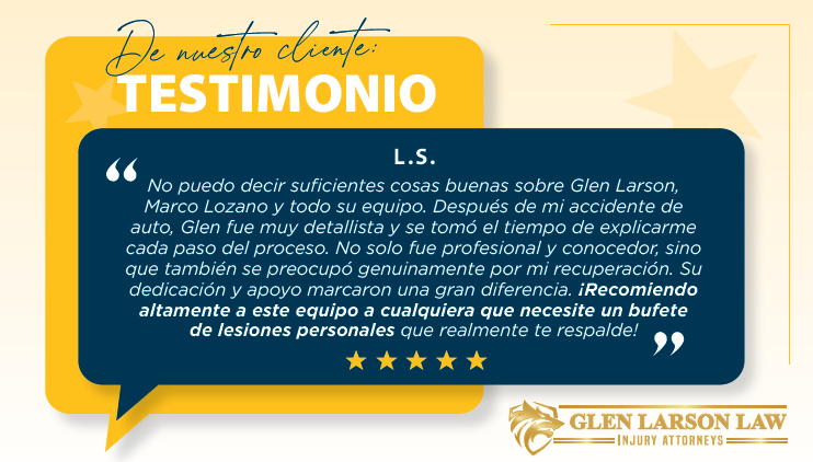 De nuestro cliente: TESTIMONIO L.S. “No puedo decir suficientes cosas buenas sobre Glen Larson, Marco Lozano y todo su equipo. Después de mi accidente de auto, Glen fue muy detallista y se tomó el tiempo de explicarme cada paso del proceso. No solo fue profesional y conocedor, sino que también se preocupó genuinamente por mi recuperación. Su dedicación y apoyo marcaron una gran diferencia. ¡Recomiendo altamente a este equipo a cualquiera que necesite un bufete de lesiones personales que realmente te respalde!”