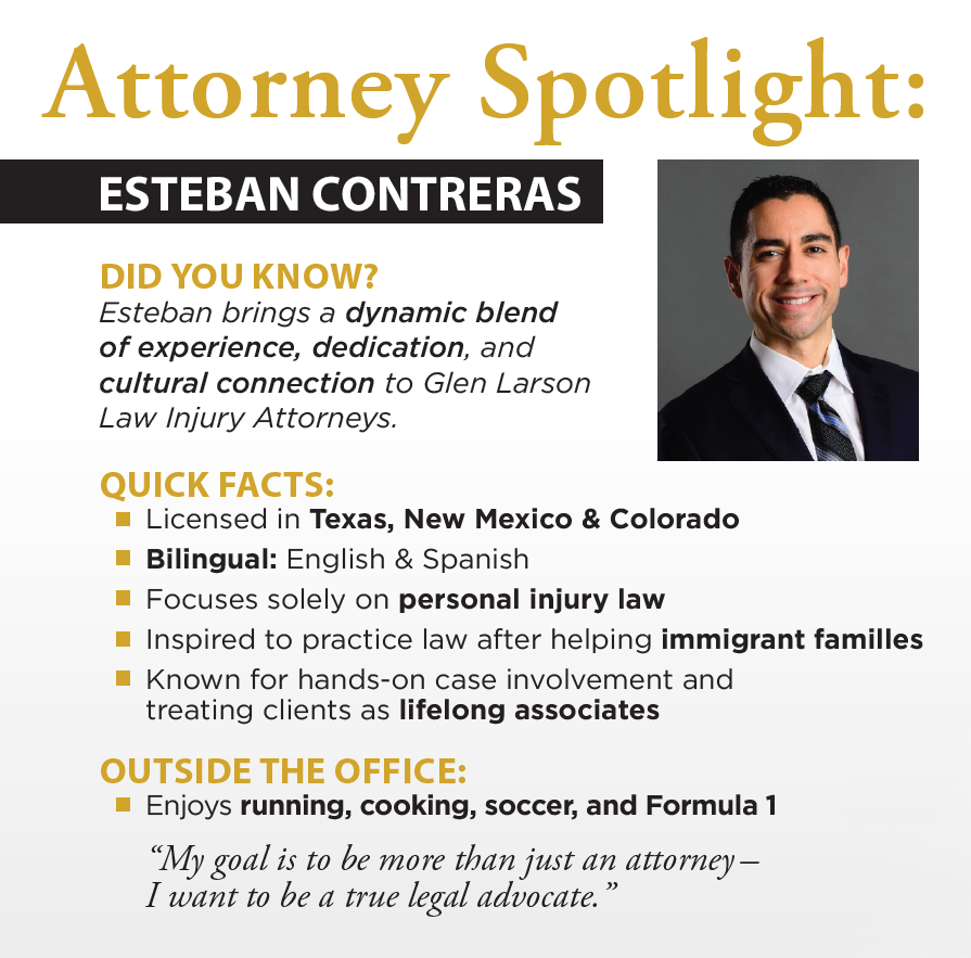 Attorney Spotlight: ESTEBAN CONTRERAS DID YOU KNOW? Esteban brings a dynamic blend of experience, dedication, and cultural connection to Glen Larson Law Injury Attorneys. QUICK FACTS: Licensed in Texas, New Mexico & Colorado Bilingual: English & Spanish Focuses solely on personal injury law Inspired to practice law after helping immigrant families Known for hands-on case involvement and treating clients as lifelong associates OUTSIDE THE OFFICE: Enjoys running, cooking, soccer, and Formula 1 “My goal is to be more than just an attorney—I want to be a true legal advocate.”