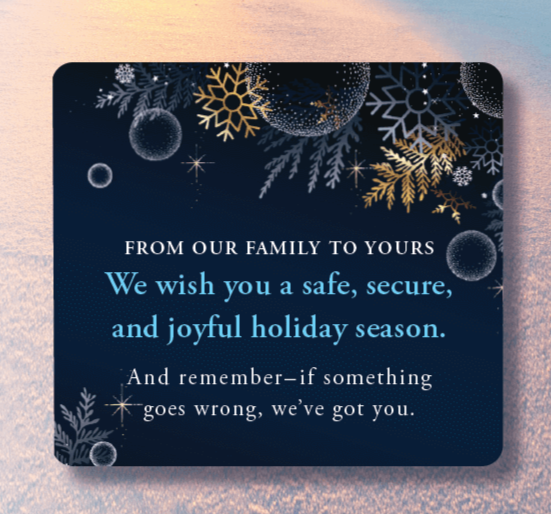 From Our Family to Yours We wish you a safe, secure, and joyful holiday season. And remember – if something goes wrong, we’ve got you.