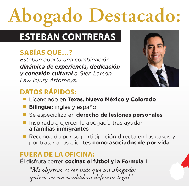 Abogado Destacado: ESTEBAN CONTRERAS SABÍAS QUE...? Esteban aporta una combinación dinámica de experiencia, dedicación y conexión cultural a Glen Larson Law Injury Attorneys. DATOS RÁPIDOS: ■ Licenciado en Texas, Nuevo México y Colorado ■ Bilingüe: inglés y español ■ Se especializa en derecho de lesiones personales ■ Inspirado a ejercer la abogacía tras ayudar a familias inmigrantes ■ Reconocido por su participación directa en los casos y por tratar a los clientes como asociados de por vida FUERA DE LA OFICINA: Él disfruta correr, cocinar, el fútbol y la Formula 1 “Mi objetivo es ser más que un abogado: quiero ser un verdadero defensor legal.” Abogado Destacado: ESTEBAN CONTRERAS SABÍAS QUE...? Esteban aporta una combinación dinámica de experiencia, dedicación y conexión cultural a Glen Larson Law Injury Attorneys. DATOS RÁPIDOS: ■ Licenciado en Texas, Nuevo México y Colorado ■ Bilingüe: inglés y español ■ Se especializa en derecho de lesiones personales ■ Inspirado a ejercer la abogacía tras ayudar a familias inmigrantes ■ Reconocido por su participación directa en los casos y por tratar a los clientes como asociados de por vida FUERA DE LA OFICINA: Él disfruta correr, cocinar, el fútbol y la Formula 1 “Mi objetivo es ser más que un abogado: quiero ser un verdadero defensor legal.”
