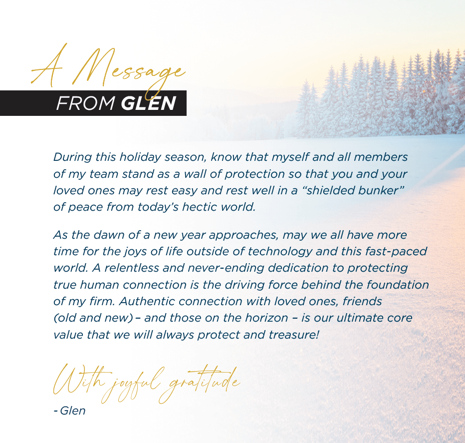 A Message From Glen During this holiday season, know that myself and all members of my team stand as a wall of protection so that you and your loved ones may rest easy and rest well in a “shielded bunker” of peace from today’s hectic world. As the dawn of a new year approaches, may we all have more time for the joys of life outside of technology and this fast-paced world. A relentless and never-ending dedication to protecting true human connection is the driving force behind the foundation of my firm. Authentic connection with loved ones, friends (old and new) – and those on the horizon – is our ultimate core value that we will always protect and treasure! With joyful gratitude, Glen