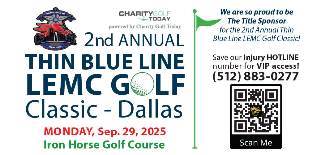 We are so proud to be The Title Sponsor for the 2nd Annual Thin Blue Line LEMC Golf Classic! Save our Injury HOTLINE number for VIP access! (512) 883-0277 Scan Me CHARITYGOLF TODAY powered by Charity Golf Today 2nd ANNUAL THIN BLUE LINE LEMC GOLF Classic - Dallas MONDAY, Sep. 29, 2025 Iron Horse Golf Course