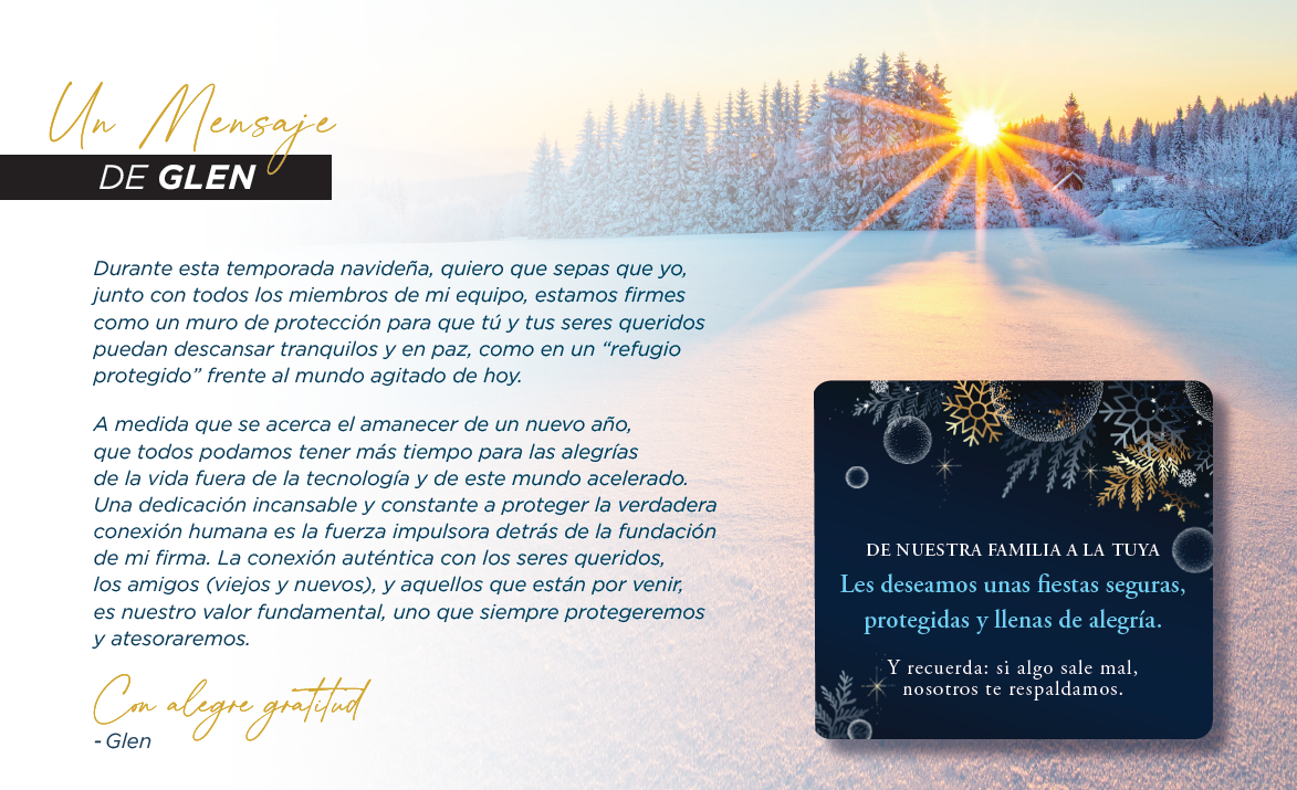 Un Mensaje DE GLEN Durante esta temporada navideña, quiero que sepas que yo, junto con todos los miembros de mi equipo, estamos firmes como un muro de protección para que tú y tus seres queridos puedan descansar tranquilos y en paz, como en un “refugio protegido” frente al mundo agitado de hoy. A medida que se acerca el amanecer de un nuevo año, que todos podamos tener más tiempo para las alegrías de la vida fuera de la tecnología y de este mundo acelerado. Una dedicación incansable y constante a proteger la verdadera conexión humana es la fuerza impulsora detrás de la fundación de mi firma. La conexión auténtica con los seres queridos, los amigos (viejos y nuevos), y aquellos que están por venir, es nuestro valor fundamental, uno que siempre protegeremos y atesoraremos. Con alegre gratitud - Glen DE NUESTRA FAMILIA A LA TUYA Les deseamos unas fiestas seguras, protegidas y llenas de alegría. Y recuerda: si algo sale mal, nosotros te respaldamos. Un Mensaje DE GLEN Durante esta temporada navideña, quiero que sepas que yo, junto con todos los miembros de mi equipo, estamos firmes como un muro de protección para que tú y tus seres queridos puedan descansar tranquilos y en paz, como en un “refugio protegido” frente al mundo agitado de hoy. A medida que se acerca el amanecer de un nuevo año, que todos podamos tener más tiempo para las alegrías de la vida fuera de la tecnología y de este mundo acelerado. Una dedicación incansable y constante a proteger la verdadera conexión humana es la fuerza impulsora detrás de la fundación de mi firma. La conexión auténtica con los seres queridos, los amigos (viejos y nuevos), y aquellos que están por venir, es nuestro valor fundamental, uno que siempre protegeremos y atesoraremos. Con alegre gratitud - Glen DE NUESTRA FAMILIA A LA TUYA Les deseamos unas fiestas seguras, protegidas y llenas de alegría. Y recuerda: si algo sale mal, nosotros te respaldamos.