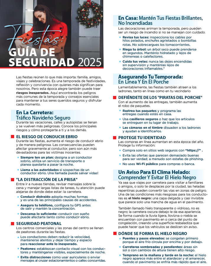 Fiestas: GUÍA DE SEGURIDAD 2025 Las fiestas reúnen lo que más importa: familia, amigos, viajes y celebraciones. Es una temporada de festividades, reflexión y convivencia con quienes más significan para nosotros. Pero esta época alegre también puede traer riesgos inesperados. Aquí encontrarás los peligros más comunes de la temporada y consejos esenciales para mantener a tus seres queridos seguros y disfrutar cada momento. En La Carretera: Tráfico Navideño Seguro Durante las vacaciones, calles y autopistas se llenan y se vuelven más peligrosas. Conoce los principales riesgos y cómo protegerte a ti y a los demás. EL RIESGO DE CONDUCIR EBRIO Durante las fiestas, aumenta el riesgo de conducir ebrio y de manera peligrosa. Las consecuencias pueden afectar gravemente al conductor, pero son aún más devastadoras para las víctimas inocentes. ● Siempre ten un plan: designa a un conductor sobrio, utiliza un servicio de transporte o planea quedarte a pasar la noche. ● Llama a las autoridades si sospechas de un conductor ebrio. Una llamada puede salvar vidas! "LA DISTRACCIÓN DE LA PRISA" Entre ir a nuevas tiendas, revisar mensajes sobre la cena y manejar largas listas de tareas, tu atención puede alejarse de donde debe estar: la carretera. ● Conducir distraído adopta muchas formas y es una de las principales causas de accidentes. ● Asegura tu teléfono, configura tu GPS antes de salir y mantén la concentración. ● Descansa lo suficiente: conducir con sueño puede afectarte tanto como el alcohol. SEGURIDAD PEATONAL Los centros comerciales y las zonas del centro se llenan de peatones durante las fiestas. ● Los conductores deben reducir la velocidad, mantenerse atentos y dejar tiempo y espacio para reaccionar ante lo inesperado. ● Peatones: establezcan contacto visual con los conductores y usen vestimenta visible, especialmente de noche. ● Todos: mantengan las áreas de tránsito despejadas y eviten estacionar en zonas designadas para peatones. En Casa: Mantén Tus Fiestas Brillantes, No Incendiadas Las decoraciones animan la temporada, pero pueden ser un riesgo de incendio si no se manejan con cuidado. ● Revisa tus luces: inspecciona los cables por hilos pelados, enchufes agrietados o bombillas rotas. No sobrecargues los tomacorrientes. ● Riega tu árbol: un árbol seco puede prenderse en segundos. Manténlo hidratado y lejos de chimeneas o calefactores. ● Cuida tus velas: nunca las dejes encendidas sin supervisión y aléjalas de decoraciones inflamables.” Asegurando Tu Temporada: En Línea Y En El Porche Lamentablemente, las fiestas también atraen a los ladrones, tanto en línea como en tu vecindario DEFIÉNDETE DE LOS "PIRATAS DEL PORCHE" Con el aumento de las entregas, también aumenta el robo de paquetes. ● Rastrea tus paquetes y programa tus entregas cuando estés en casa. ● Usa casilleros seguros o haz que los artículos se entreguen en tu lugar de trabajo. ● Las cámaras en el timbre disuaden a los ladrones y ayudan a identificarlos. PROTEGE TU IDENTIDAD Las compras en línea aumentan en esta época del año. Protege tu información: ● Compra solo en sitios web seguros con “https://”. ● Evita las ofertas que parecen demasiado buenas para ser verdad; a menudo son estafas de phishing. ● No uses Wi-Fi público para compras o banca. Un Aviso Para El Clima Helado: Comprender Y Evitar El Hielo Negro Ya sea que viajes por carretera para visitar a familiares o amigos, o solo te desplaces por la ciudad, las heladas repentinas pueden convertir las vías en zonas de peligro. Una de las condiciones más riesgosas para los conductores es el hielo negro: una capa delgada y casi invisible que parece solo una mancha de agua en el pavimento. También llamado “hielo transparente o vidrioso”, no es negro; la carretera oscura le da esa apariencia. Se forma cuando la lluvia ligera, llovizna o neblina se encuentran con pavimento en o cerca del punto de congelación, creando una superficie resbaladiza que puede hacer ver el hielo y deslizar sin aviso. DÓNDE SE FORMA EL HIELO NEGRO ● Puentes y pasos elevados: se congelan primero porque el aire frío circula por encima y por debajo. ● Carreteras rurales o sombreadas: las zonas con sombra o sol parcial tienden a retener el hielo. ● Temprano en la mañana y al anochecer: las temperaturas son más bajas y el hielo tiene más probabilidad de formarse. Fiestas: GUÍA DE SEGURIDAD 2025 Las fiestas reúnen lo que más importa: familia, amigos, viajes y celebraciones. Es una temporada de festividades, reflexión y convivencia con quienes más significan para nosotros. Pero esta época alegre también puede traer riesgos inesperados. Aquí encontrarás los peligros más comunes de la temporada y consejos esenciales para mantener a tus seres queridos seguros y disfrutar cada momento. En La Carretera: Tráfico Navideño Seguro Durante las vacaciones, calles y autopistas se llenan y se vuelven más peligrosas. Conoce los principales riesgos y cómo protegerte a ti y a los demás. EL RIESGO DE CONDUCIR EBRIO Durante las fiestas, aumenta el riesgo de conducir ebrio y de manera peligrosa. Las consecuencias pueden afectar gravemente al conductor, pero son aún más devastadoras para las víctimas inocentes. ● Siempre ten un plan: designa a un conductor sobrio, utiliza un servicio de transporte o planea quedarte a pasar la noche. ● Llama a las autoridades si sospechas de un conductor ebrio. Una llamada puede salvar vidas! "LA DISTRACCIÓN DE LA PRISA" Entre ir a nuevas tiendas, revisar mensajes sobre la cena y manejar largas listas de tareas, tu atención puede alejarse de donde debe estar: la carretera. ● Conducir distraído adopta muchas formas y es una de las principales causas de accidentes. ● Asegura tu teléfono, configura tu GPS antes de salir y mantén la concentración. ● Descansa lo suficiente: conducir con sueño puede afectarte tanto como el alcohol. SEGURIDAD PEATONAL Los centros comerciales y las zonas del centro se llenan de peatones durante las fiestas. ● Los conductores deben reducir la velocidad, mantenerse atentos y dejar tiempo y espacio para reaccionar ante lo inesperado. ● Peatones: establezcan contacto visual con los conductores y usen vestimenta visible, especialmente de noche. ● Todos: mantengan las áreas de tránsito despejadas y eviten estacionar en zonas designadas para peatones. En Casa: Mantén Tus Fiestas Brillantes, No Incendiadas Las decoraciones animan la temporada, pero pueden ser un riesgo de incendio si no se manejan con cuidado. ● Revisa tus luces: inspecciona los cables por hilos pelados, enchufes agrietados o bombillas rotas. No sobrecargues los tomacorrientes. ● Riega tu árbol: un árbol seco puede prenderse en segundos. Manténlo hidratado y lejos de chimeneas o calefactores. ● Cuida tus velas: nunca las dejes encendidas sin supervisión y aléjalas de decoraciones inflamables.” Asegurando Tu Temporada: En Línea Y En El Porche Lamentablemente, las fiestas también atraen a los ladrones, tanto en línea como en tu vecindario DEFIÉNDETE DE LOS "PIRATAS DEL PORCHE" Con el aumento de las entregas, también aumenta el robo de paquetes. ● Rastrea tus paquetes y programa tus entregas cuando estés en casa. ● Usa casilleros seguros o haz que los artículos se entreguen en tu lugar de trabajo. ● Las cámaras en el timbre disuaden a los ladrones y ayudan a identificarlos. PROTEGE TU IDENTIDAD Las compras en línea aumentan en esta época del año. Protege tu información: ● Compra solo en sitios web seguros con “https://”. ● Evita las ofertas que parecen demasiado buenas para ser verdad; a menudo son estafas de phishing. ● No uses Wi-Fi público para compras o banca. Un Aviso Para El Clima Helado: Comprender Y Evitar El Hielo Negro Ya sea que viajes por carretera para visitar a familiares o amigos, o solo te desplaces por la ciudad, las heladas repentinas pueden convertir las vías en zonas de peligro. Una de las condiciones más riesgosas para los conductores es el hielo negro: una capa delgada y casi invisible que parece solo una mancha de agua en el pavimento. También llamado “hielo transparente o vidrioso”, no es negro; la carretera oscura le da esa apariencia. Se forma cuando la lluvia ligera, llovizna o neblina se encuentran con pavimento en o cerca del punto de congelación, creando una superficie resbaladiza que puede hacer ver el hielo y deslizar sin aviso. DÓNDE SE FORMA EL HIELO NEGRO ● Puentes y pasos elevados: se congelan primero porque el aire frío circula por encima y por debajo. ● Carreteras rurales o sombreadas: las zonas con sombra o sol parcial tienden a retener el hielo. ● Temprano en la mañana y al anochecer: las temperaturas son más bajas y el hielo tiene más probabilidad de formarse.