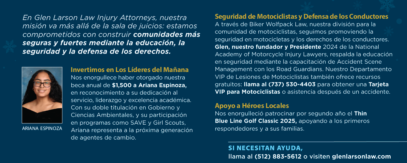 En Glen Larson Law Injury Attorneys, nuestra misión va más allá de la sala de juicios: estamos comprometidos con construir comunidades más seguras y fuertes mediante la educación, la seguridad y la defensa de los derechos. Invertimos en Los Líderes del Mañana Nos enorgullece haber otorgado nuestra beca anual de $1,500 a Ariana Espinoza, en reconocimiento a su dedicación al servicio, liderazgo y excelencia académica. Con su doble titulación en Gobierno y Ciencias Ambientales, y su participación en programas como SAVE y Girl Scouts, Ariana representa a la próxima generación de agentes de cambio. Seguridad de Motociclistas y Defensa de los Conductores A través de Biker Wolfpack Law, nuestra división para la comunidad de motociclistas, seguimos promoviendo la seguridad en motocicletas y los derechos de los conductores. Glen, nuestro fundador y Presidente 2024 de la National Academy of Motorcycle Injury Lawyers, respalda la educación en seguridad mediante la capacitación de Accident Scene Management con los Road Guardians. Nuestro Departamento VIP de Lesiones de Motociclistas también ofrece recursos gratuitos: llama al (737) 530-4403 para obtener una Tarjeta VIP para Motociclistas o asistencia después de un accidente. Apoyo a Héroes Locales Nos enorgulleció patrocinar por segundo año el Thin Blue Line Golf Classic 2025, apoyando a los primeros respondedores y a sus familias. SI NECESITAN AYUDA, llama al (512) 883-5612 o visiten glenlarsonlaw.com En Glen Larson Law Injury Attorneys, nuestra misión va más allá de la sala de juicios: estamos comprometidos con construir comunidades más seguras y fuertes mediante la educación, la seguridad y la defensa de los derechos. Invertimos en Los Líderes del Mañana Nos enorgullece haber otorgado nuestra beca anual de $1,500 a Ariana Espinoza, en reconocimiento a su dedicación al servicio, liderazgo y excelencia académica. Con su doble titulación en Gobierno y Ciencias Ambientales, y su participación en programas como SAVE y Girl Scouts, Ariana representa a la próxima generación de agentes de cambio. Seguridad de Motociclistas y Defensa de los Conductores A través de Biker Wolfpack Law, nuestra división para la comunidad de motociclistas, seguimos promoviendo la seguridad en motocicletas y los derechos de los conductores. Glen, nuestro fundador y Presidente 2024 de la National Academy of Motorcycle Injury Lawyers, respalda la educación en seguridad mediante la capacitación de Accident Scene Management con los Road Guardians. Nuestro Departamento VIP de Lesiones de Motociclistas también ofrece recursos gratuitos: llama al (737) 530-4403 para obtener una Tarjeta VIP para Motociclistas o asistencia después de un accidente. Apoyo a Héroes Locales Nos enorgulleció patrocinar por segundo año el Thin Blue Line Golf Classic 2025, apoyando a los primeros respondedores y a sus familias. SI NECESITAN AYUDA, llama al (512) 883-5612 o visiten glenlarsonlaw.com