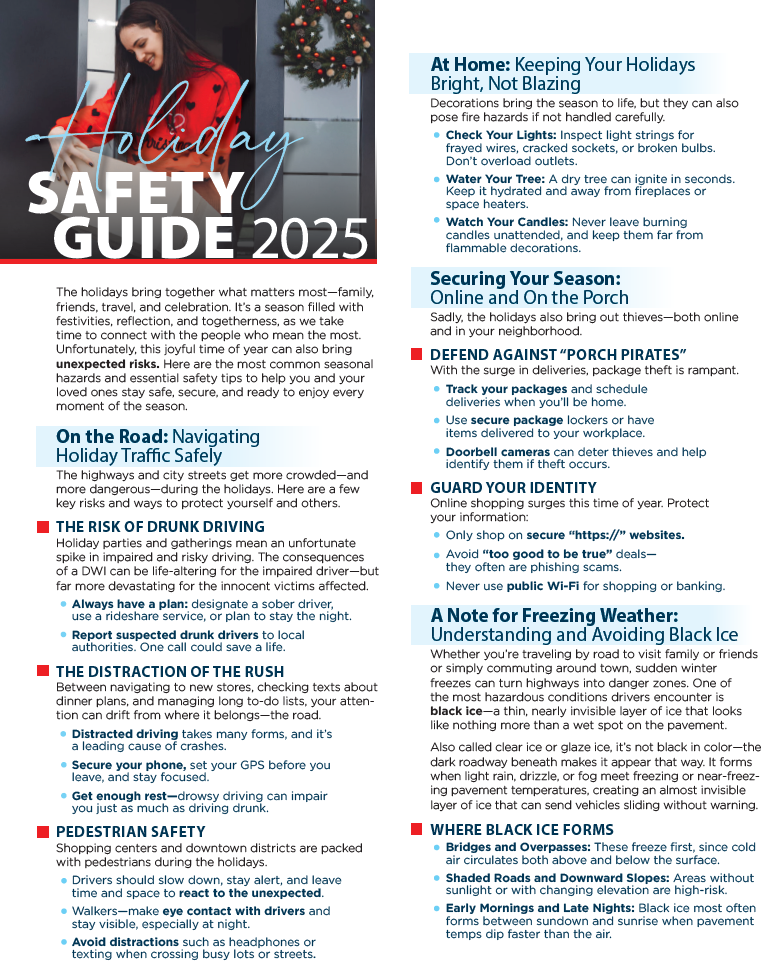 Holiday Safety Guide 2025 The holidays bring together what matters most—family, friends, travel, and celebration. It’s a season filled with festivities, reflection, and togetherness, as we take time to connect with the people who mean the most. Unfortunately, this joyful time of year can also bring unexpected risks. Here are the most common seasonal hazards and essential safety tips to help you and your loved ones stay safe, secure, and ready to enjoy every moment of the season. On the Road: Navigating Holiday Traffic Safely The highways and city streets get more crowded—and more dangerous—during the holidays. Here are a few key risks and ways to protect yourself and others. THE RISK OF DRUNK DRIVING Holiday parties and gatherings mean an unfortunate spike in impaired and risky driving. The consequences of a DWI can be life-altering for the impaired driver—but far more devastating for the innocent victims affected. Always have a plan: designate a sober driver, use a rideshare service, or plan to stay the night. Report suspected drunk drivers to local authorities. One call could save a life. THE DISTRACTION OF THE RUSH Between navigating to new stores, checking texts about dinner plans, and managing long to-do lists, your attention can drift from where it belongs—the road. Distracted driving takes many forms, and it’s a leading cause of crashes. Secure your phone, set your GPS before you leave, and stay focused. Get enough rest—drowsy driving can impair you just as much as driving drunk. PEDESTRIAN SAFETY Shopping centers and downtown districts are packed with pedestrians during the holidays. Drivers should slow down, stay alert, and leave time and space to react to the unexpected. Walkers—make eye contact with drivers and stay visible, especially at night. Avoid distractions such as headphones or texting when crossing busy texts or streets. At Home: Keeping Your Holidays Bright, Not Blazing Decorations bring the season to life, but they can also pose fire hazards if not handled carefully. Check Your Lights: Inspect light strings for frayed wires, cracked sockets, or broken bulbs. Don’t overload outlets. Water Your Tree: A dry tree can ignite in seconds. Keep it hydrated and away from fireplaces or space heaters. Watch Your Candles: Never leave burning candles unattended, and keep them far from flammable decorations. Securing Your Season: Online and On the Porch Sadly, the holidays also bring out thieves—both online and in your neighborhood. DEFEND AGAINST “PORCH PIRATES” With the surge in deliveries, package theft is rampant. Track your packages and schedule deliveries when you’ll be home. Use secure package lockers or have items delivered to your workplace. Doorbell cameras can deter thieves and help identify them if theft occurs. GUARD YOUR IDENTITY Online shopping surges this time of year. Protect your information: Only shop on secure “https://” websites. Avoid “too good to be true” deals—they often are phishing scams. Never use public Wi-Fi for shopping or banking. A Note for Freezing Weather: Understanding and Avoiding Black Ice Whether you’re traveling by road to visit family or friends or simply commuting around town, sudden winter freezes can turn highways into danger zones. One of the most hazardous conditions drivers encounter is black ice—a thin, nearly invisible layer of ice that looks like nothing more than a wet spot on the pavement. Also called clear ice or glaze ice, it’s not black in color—the dark roadway beneath makes it appear that way. It forms when light rain, drizzle, or fog meet freezing or near-freezing pavement temperatures, creating an almost invisible layer of ice that can send vehicles sliding without warning. WHERE BLACK ICE FORMS Bridges and Overpasses: These freeze first, since cold air circulates both above and below the surface. Shaded Roads and Downward Slopes: Areas without sunlight or with changing elevations are high-risk. Early Mornings and Late Nights: Black ice most often forms between sundown and sunrise when pavement temps dip faster than the air.
