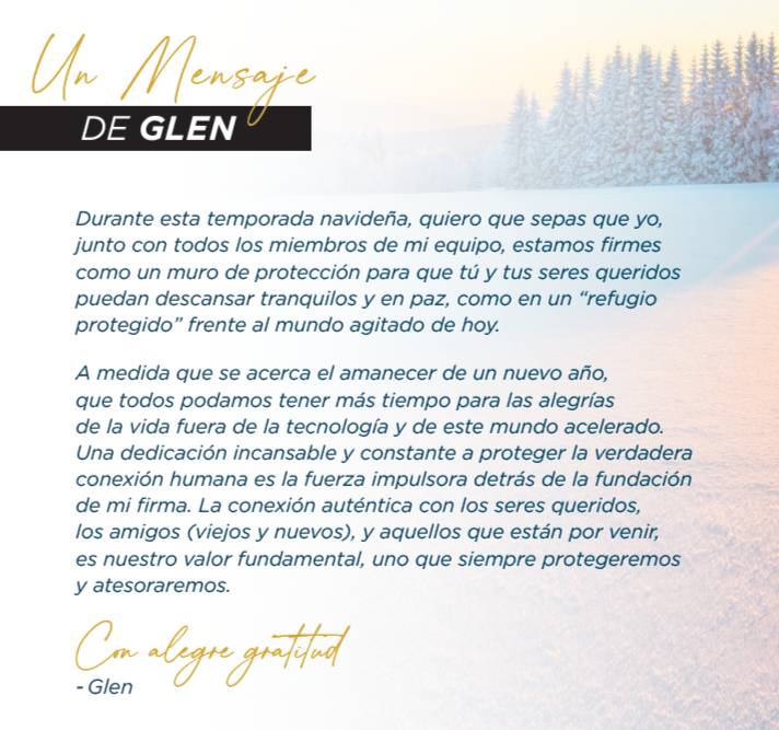 Un Mensaje DE GLEN Durante esta temporada navideña, quiero que sepas que yo, junto con todos los miembros de mi equipo, estamos firmes como un muro de protección para que tú y tus seres queridos puedan descansar tranquilos y en paz, como en un “refugio protegido” frente al mundo agitado de hoy. A medida que se acerca el amanecer de un nuevo año, que todos podamos tener más tiempo para las alegrías de la vida fuera de la tecnología y de este mundo acelerado. Una dedicación incansable y constante a proteger la verdadera conexión humana es la fuerza impulsora detrás de la fundación de mi firma. La conexión auténtica con los seres queridos, los amigos (viejos y nuevos), y aquellos que están por venir, es nuestro valor fundamental, uno que siempre protegeremos y atesoraremos. Con alegre gratitud - Glen Un Mensaje DE GLEN Durante esta temporada navideña, quiero que sepas que yo, junto con todos los miembros de mi equipo, estamos firmes como un muro de protección para que tú y tus seres queridos puedan descansar tranquilos y en paz, como en un “refugio protegido” frente al mundo agitado de hoy. A medida que se acerca el amanecer de un nuevo año, que todos podamos tener más tiempo para las alegrías de la vida fuera de la tecnología y de este mundo acelerado. Una dedicación incansable y constante a proteger la verdadera conexión humana es la fuerza impulsora detrás de la fundación de mi firma. La conexión auténtica con los seres queridos, los amigos (viejos y nuevos), y aquellos que están por venir, es nuestro valor fundamental, uno que siempre protegeremos y atesoraremos. Con alegre gratitud - Glen