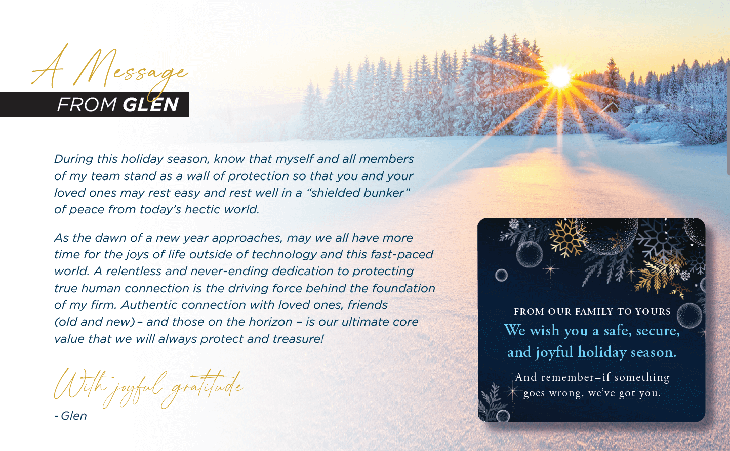 A Message From Glen During this holiday season, know that myself and all members of my team stand as a wall of protection so that you and your loved ones may rest easy and rest well in a “shielded bunker” of peace from today’s hectic world. As the dawn of a new year approaches, may we all have more time for the joys of life outside of technology and this fast-paced world. A relentless and never-ending dedication to protecting true human connection is the driving force behind the foundation of my firm. Authentic connection with loved ones, friends (old and new) – and those on the horizon – is our ultimate core value that we will always protect and treasure! With joyful gratitude, Glen  From Our Family to Yours We wish you a safe, secure, and joyful holiday season. And remember – if something goes wrong, we’ve got you.