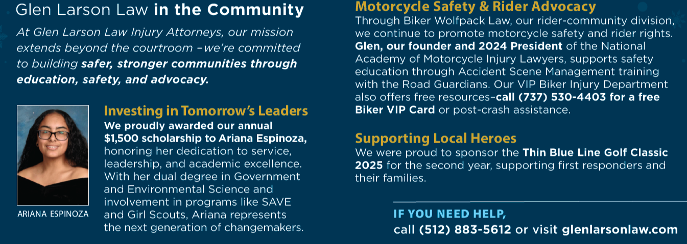 Giving Back This Season: Glen Larson Law in the Community At Glen Larson Law Injury Attorneys, our mission extends beyond the courtroom – we’re committed to building safer, stronger communities through education, safety, and advocacy. Investing in Tomorrow’s Leaders We proudly awarded our annual $1,500 scholarship to Ariana Espinoza, honoring her dedication to service, leadership, and academic excellence. With her dual degree in Government and Environmental Science and involvement in programs like SAVE and Girl Scouts, Ariana represents the next generation of changemakers. Motorcycle Safety & Rider Advocacy Through Biker Wolfpack Law, our rider-community division, we continue to promote motorcycle safety and rider rights. Glen, our founder and 2024 President of the National Academy of Motorcycle Injury Lawyers, supports safety education through Accident Scene Management training with the Road Guardians. Our VIP Biker Injury Department also offers free resources—call (737) 530-4403 for a free Biker VIP Card or post-crash assistance. Supporting Local Heroes We were proud to sponsor the Thin Blue Line Golf Classic 2025 for the second year, supporting first responders and their families. IF YOU NEED HELP, call (512) 883-5612 or visit glenlarsonlaw.com