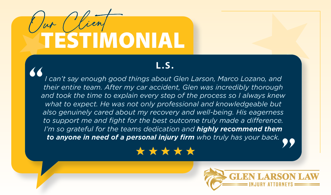 Our Client Testimonial L.S. “I can’t say enough good things about Glen Larson, Marco Lozano, and their entire team. After my car accident, Glen was incredibly thorough and took the time to explain every step of the process so I always knew what to expect. He was not only professional and knowledgeable but also genuinely cared about my recovery and well-being. His eagerness to support me and fight for the best outcome truly made a difference. I’m so grateful for the team’s dedication and highly recommend them to anyone in need of a personal injury firm who truly has your back.”