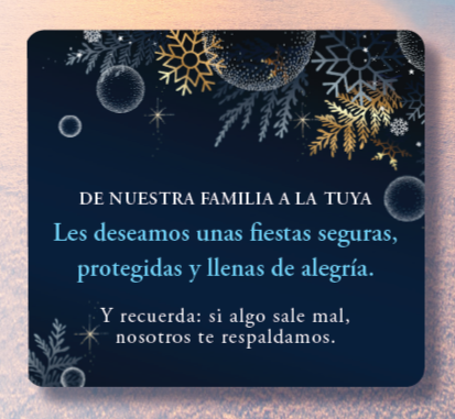 DE NUESTRA FAMILIA A LA TUYA Les deseamos unas fiestas seguras, protegidas y llenas de alegría. Y recuerda: si algo sale mal, nosotros te respaldamos. DE NUESTRA FAMILIA A LA TUYA Les deseamos unas fiestas seguras, protegidas y llenas de alegría. Y recuerda: si algo sale mal, nosotros te respaldamos.