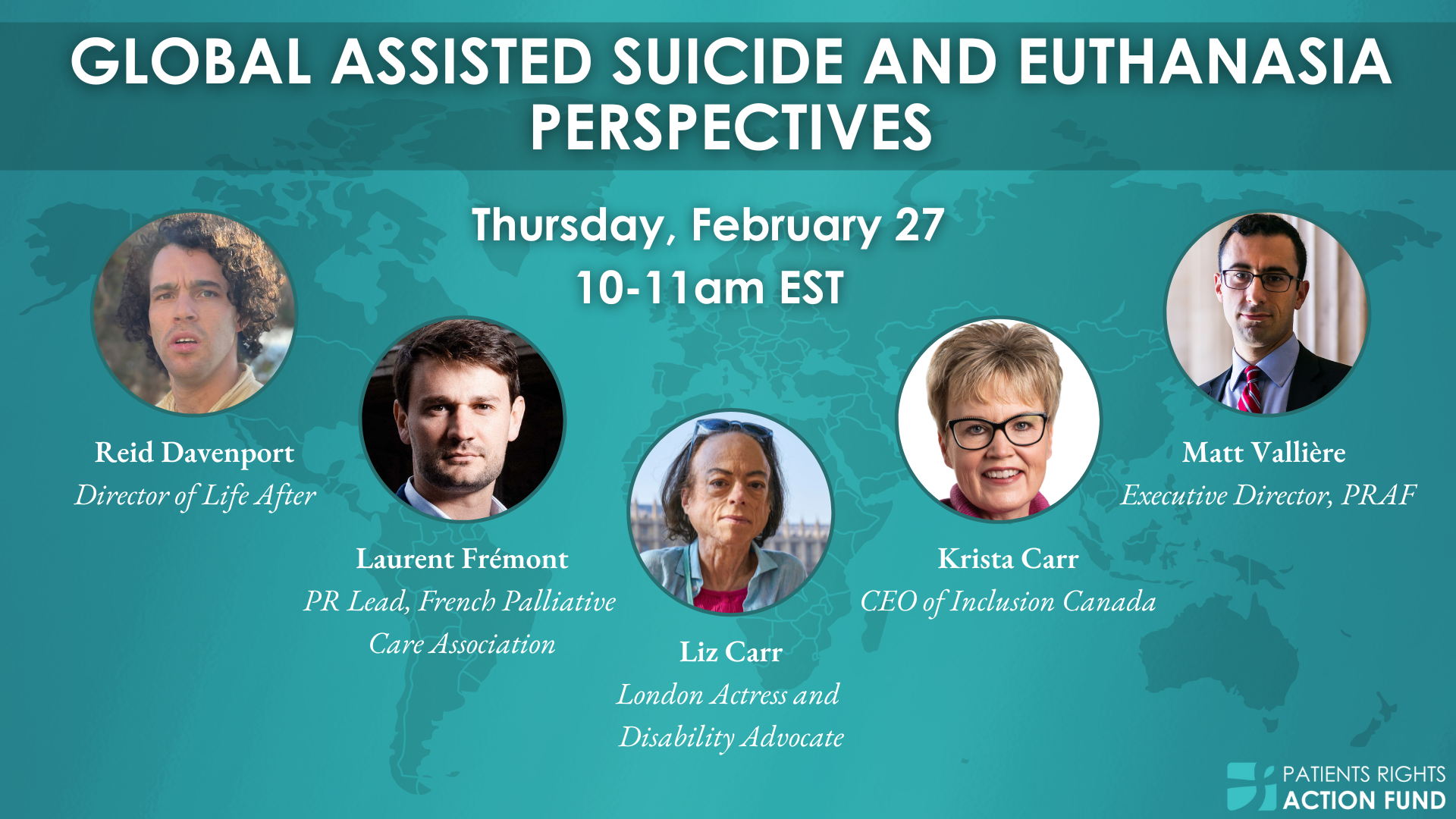 A teal graphic that says ''Global Assisted Suicide and Euthanasia Perspectives'' Thursday, February 27, 10-11am EST. There are five circles with five different faces. The first is a white male with curly hair, below it says ''Reid Davenport, Director of Life After'' Next is a white male with short dark hair, ''Laurent Fremont'' PR Lead, French Palliative Care Association. Next is a white woman with short dark hair, ''Liz Carr, London Actress and Disability Advocate'' Next is a white woman with short blonde hair and glasses ''Krista Carr, CEO of Inclusion Canada'' Next is a man of color with short dark hair and glasses ''Matt Valliere, Executive Director PRAF''