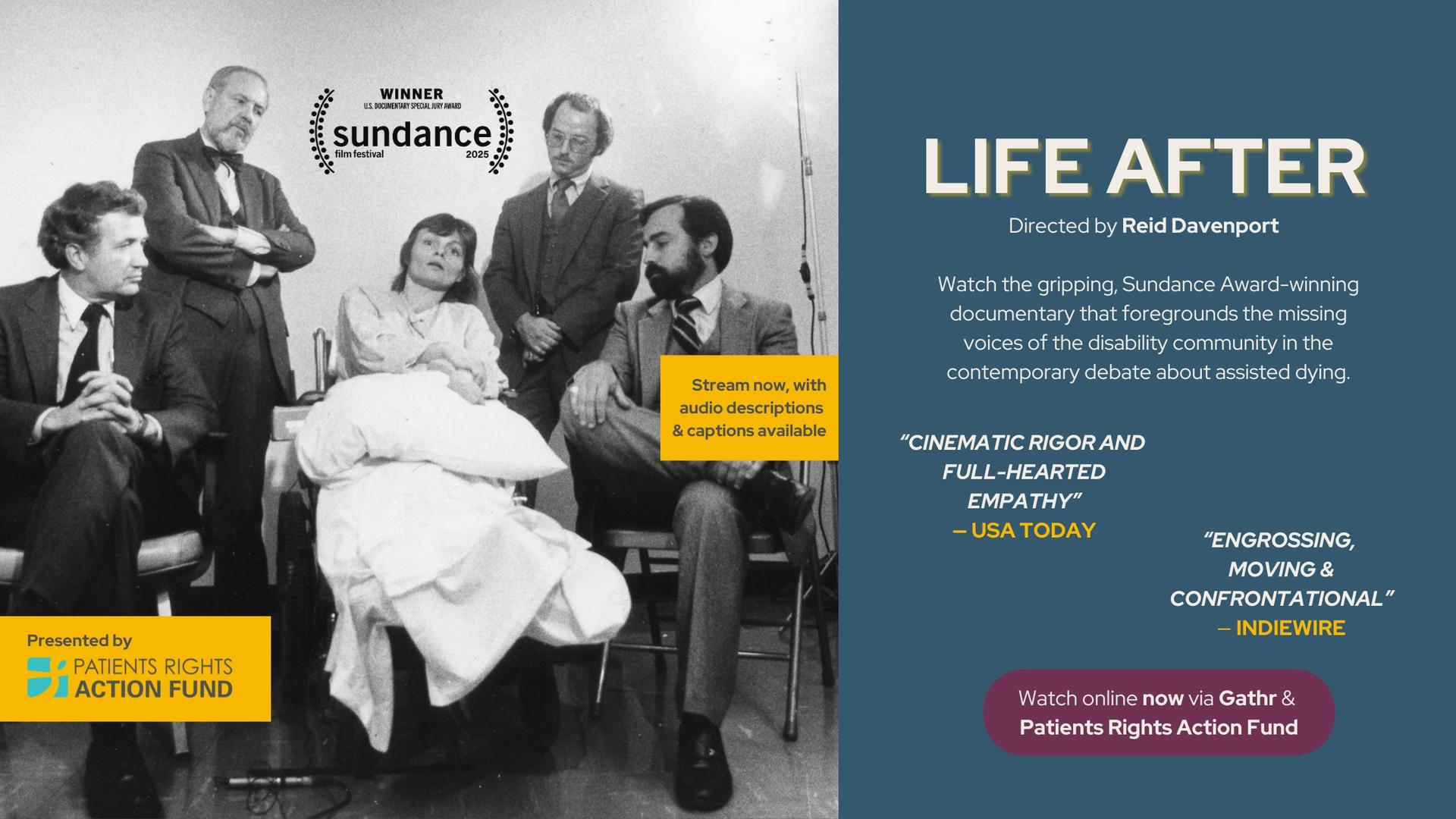A black-and-white archival image of Elizabeth Bouvia, center, in her wheelchair. She holds a pillow in her lap, and gazes ahead — mouth agape and head slightly to the side. Around her, four male lawyers in suits are staged around her, staring at her seriously. Behind her to the left, one of the lawyers crosses his arms at his chest while looking down at her, as if to scold her. Text has Sundance logo, Life After directed by Reid Davenport, Watch the gripping, Sundance Award-winning documentary that foregrounds the missing voices of the disability community in the contemporary debate about assisted dying. Quote ''Cinematic Rigor and Full-Hearted Empathy'' - USA Today. Quote ''Engrossing, Moving, & Confrontational'' - Indiewire. PRAF logo, text box says ''Stream now with audio descriptions & captions available. Bottom text box says ''Watch online now via Gathr & PRAF''