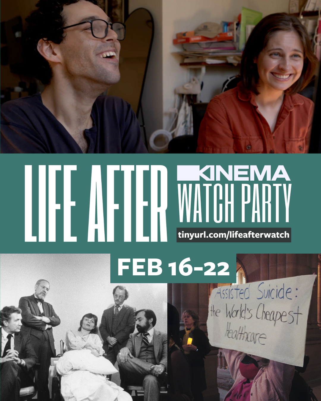 Over a teal rectangle, bold white text says, “Life After Kinema Watch Party. Feb 16 to 22.” Over a darker rectangle, a link to tinyurl.com/lifeafterwatch. Above, a film still of Reid Davenport (director) and Colleen Cassingham (producer) smiling and laughing while looking at a computer. Below, a black and white archival image of Elizabeth Bouvier surrounded by stern looking lawyers, and a still of a person in pink holding up a large sign saying, “Assisted Suicide: World’s Cheapest Healthcare.”