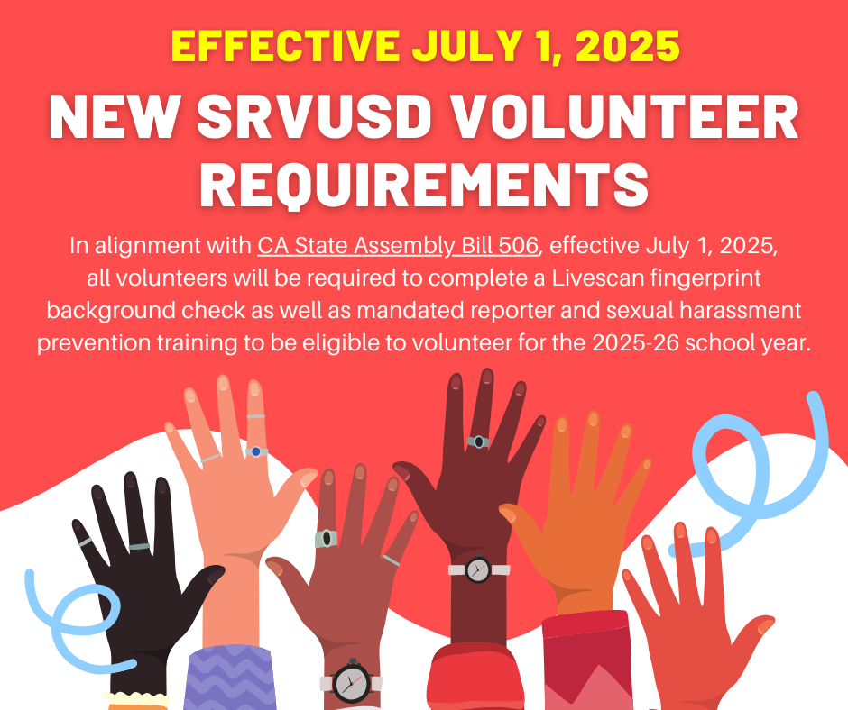 EFFECTIVE JULY 1, 2025; New SRVUSD Volunteer Requirements: In alignment with CA State Assembly Bill 506, effective July 1, 2025, all volunteers will be required to complete a Livescan fingerprint background check as well as mandated reporter and sexual harassment prevention training to be eligible to volunteer for the 2025-26 school year.