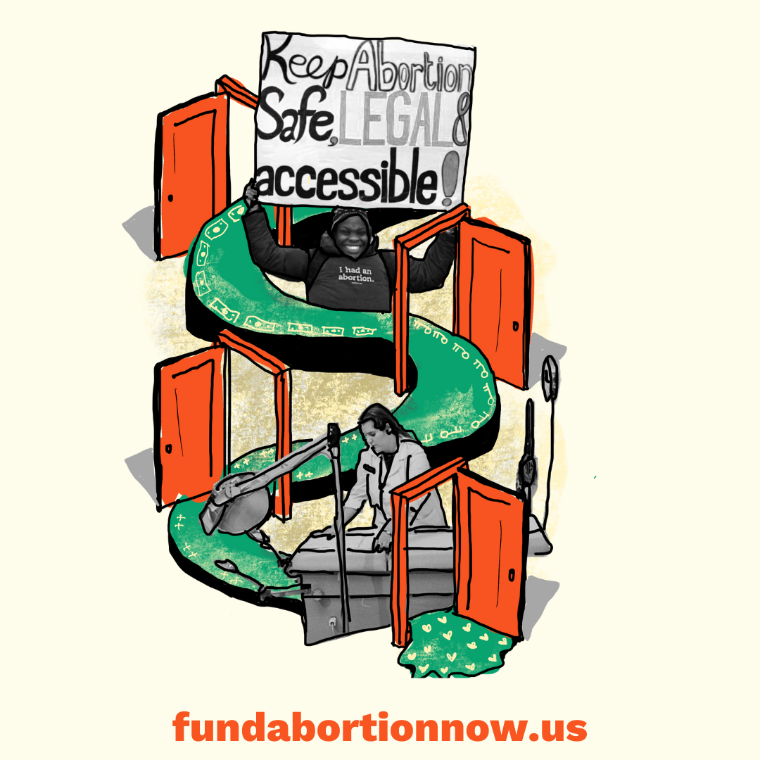 Collaged image featuring a green pathway with money and keys that moves through a series of open orange doors, a black and white image of a young person holding a hand-written poster that reads “Keep Abortion Safe, Legal & Accessable”, and a black and white image of a medical proviser adjusting the cover on a medical table, with the text “fundabortionnow.us” at the bottom.