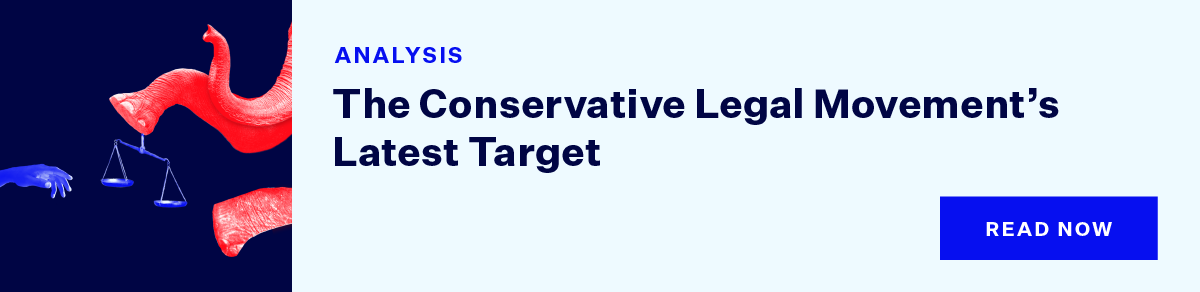Light blue banner with text that reads ''ANALYSIS The Conservative Legal Movement’s Latest Target'' with a dark blue button that reads: ''Read Now.'' To the left is a square graphic featuring the article's main graphic.