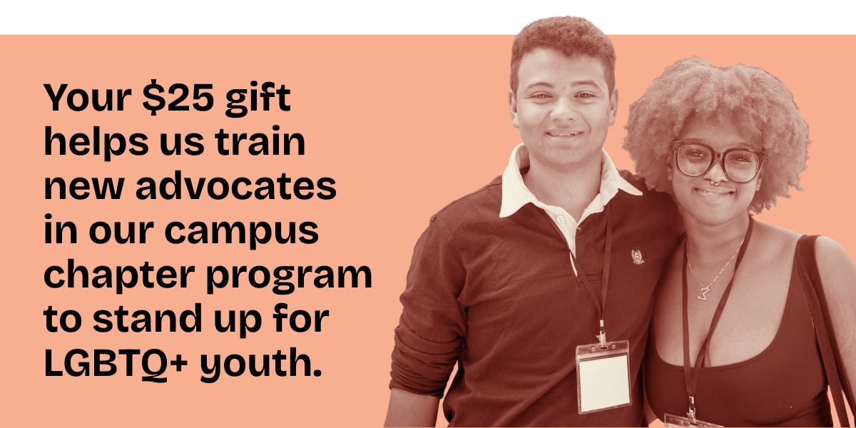 Your $25 gift helps us train new advocates in our campus chapter program to stand up for LGBTQ+ youth.