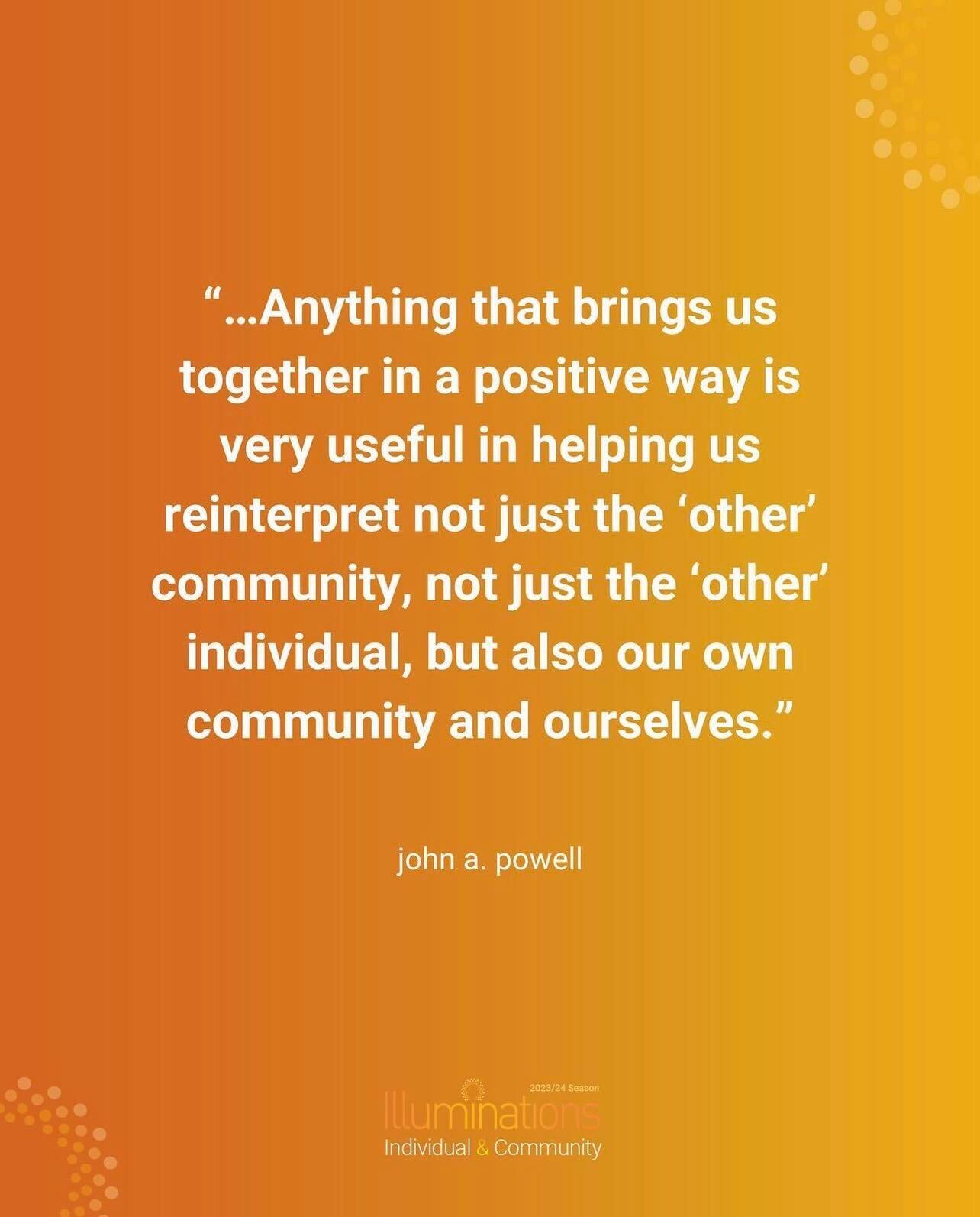 Quote card from john a. powell ''...Anything that brings us together in a positive way is very useful in helping us reinterpet not just the 'other' community, not just teh 'other' individual, but also own own community and ourselves'' in white text on an orange background. 