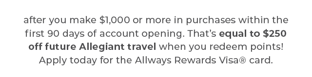 after you make $1,000 or more in purchases within the first 90 days of account opening. That’s equal to $250 off future Allegiant travel when you redeem points! Apply today for the Always Rewards® Visa card.