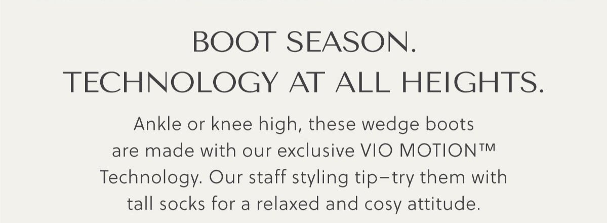 BOOT SEASON. TECHNOLOGY AT ALL HEIGHTS. Ankle or knee high, these wedge boots are made with our exclusive VIO MOTION™ Technology. Our staff styling tip-try them with tall socks for a relaxed and cosy attitude.