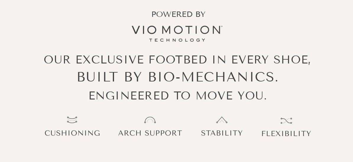 POWERED BY VIO MOTION TECHNOLOGY - OUR EXCLUSIVE FOOTEBED IN EVERY SHOE, BUILT BY BIO-MECHANICS. ENGINEERED TO MOVE YOU. - CUSHION|ING - ARCH SUPPORT - STABILITY - FLEXIBILITY