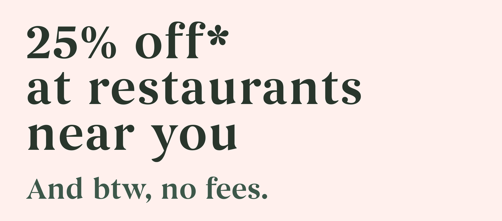 25% off* at restaurants near you. And btw, no fees.