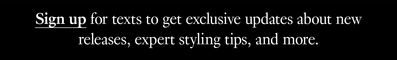 Sign up for texts to get exclusive updates about new releases, expert styling tipis, and more.