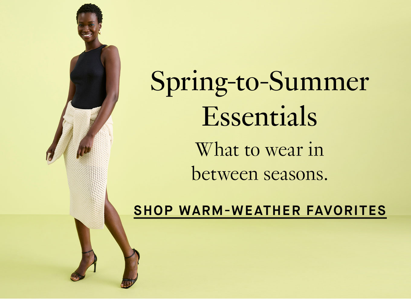 Spring-to-Summer Essentials. What to wear in between seasons. Shop Warm-Weather Favorites.