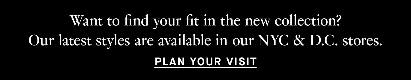 Want to find your fit in the new collection? Our latest styles are available in our NYC & D.C. stores. Plan your visit. 